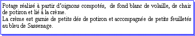Zone de Texte: Potage ralis  partir doignons compots,  de fond blanc de volaille, de chair de potiron et li  la crme.La crme est garnie de petits ds de potiron et accompagne de petits feuillets au bleu de Sassenage.