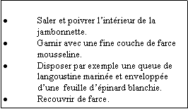 Zone de Texte: Saler et poivrer lintrieur de la jambonnette.Garnir avec une fine couche de farce mousseline.Disposer par exemple une queue de langoustine marine et enveloppe dune  feuille dpinard blanchie.Recouvrir de farce.