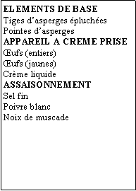 Zone de Texte: ELEMENTS DE BASETiges dasperges pluchesPointes daspergesAPPAREIL A CREME PRISEufs (entiers)ufs (jaunes)Crme liquideASSAISONNEMENTSel finPoivre blancNoix de muscade