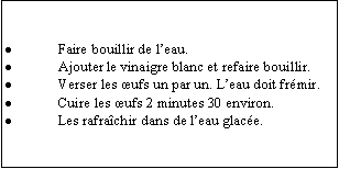 Zone de Texte: Faire bouillir de leau.Ajouter le vinaigre blanc et refaire bouillir.Verser les ufs un par un. Leau doit frmir.Cuire les ufs 2 minutes 30 environ.Les rafrachir dans de leau glace.