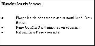 Zone de Texte: Blanchir les ris de veau :Placer les ris dans une russe et mouiller  leau froide.Faire bouillir 3  4 minutes en cumant.Rafrachir  leau courante.