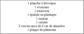 Zone de Texte: 1 planche  dcouper1 conome1 minceur1 spatule en plastique1 sautoir1 calotte8 cercles inox de 6 cm de diamtre1 plaque de ptisserie