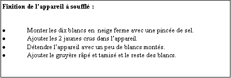 Zone de Texte: Finition de lappareil  souffl :Monter les dix blancs en  neige ferme avec une pince de sel.Ajouter les 2 jaunes crus dans lappareil.Dtendre lappareil avec un peu de blancs monts.Ajouter le gruyre rp et tamis et le reste des blancs.