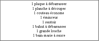 Zone de Texte: 1 plaque  dbarrasser1 planche  dcouper1 couteau conome1 minceur1 sautoir1 bahut  dbarrasser1 grande louche1 bain-marie  sauce