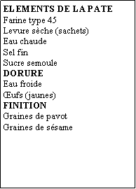 Zone de Texte: ELEMENTS DE LA PATEFarine type 45Levure sche (sachets)Eau chaudeSel finSucre semouleDORUREEau froideufs (jaunes)FINITIONGraines de pavotGraines de ssame
