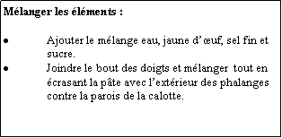 Zone de Texte: Mlanger les lments :Ajouter le mlange eau, jaune duf, sel fin et sucre.Joindre le bout des doigts et mlanger  tout en crasant la pte avec lextrieur des phalanges contre la parois de la calotte.