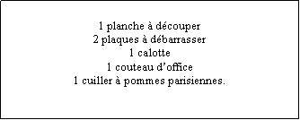 Zone de Texte: 1 planche  dcouper2 plaques  dbarrasser1 calotte1 couteau doffice1 cuiller  pommes parisiennes.