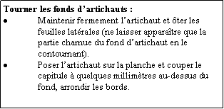 Zone de Texte: Tourner les fonds dartichauts : Maintenir fermement lartichaut et ter les feuilles latrales (ne laisser apparatre que la partie charnue du fond dartichaut en le contournant).Poser lartichaut sur la planche et couper le capitule  quelques millimtres au-dessus du fond, arrondir les bords.