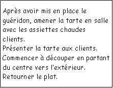 Zone de Texte: Aprs avoir mis en place le guridon, amener la tarte en salle avec les assiettes chaudes clients.Prsenter la tarte aux clients.Commencer  dcouper en partant du centre vers lextrieur.Retourner le plat.