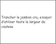 Zone de Texte: Trancher le jambon cru, essayer dutiliser toute la largeur du couteau