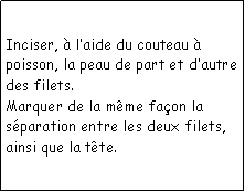 Zone de Texte: Inciser,  laide du couteau  poisson, la peau de part et dautre des filets.Marquer de la mme faon la sparation entre les deux filets, ainsi que la tte.