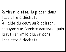 Zone de Texte: Retirer la tte, la placer dans lassiette  dchets. laide du couteau  poisson, appuyer sur larrte centrale, puis la retirer et la placer dans lassiette  dchets.