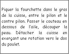Zone de Texte: Piquer la fourchette dans le gras de la cuisse, entre le pilon et le contre pilon. Passer le couteau en dessous de laile, dcouper la peau. Dtacher la cuisse en exerant une rotation vers le dos du poulet.