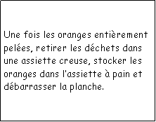 Zone de Texte: Une fois les oranges entirement peles, retirer les dchets dans une assiette creuse, stocker les oranges dans lassiette  pain et dbarrasser la planche.