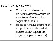 Zone de Texte: Lever les segments :Travailler au dessus de la deuxime assiette creuse de manire  rcuprer les segments et le jus,Dcouper chaque segment en coupant celui-ci de part et dautre avant la peau (de faon  ne pas la prendre).