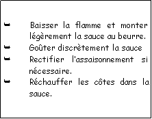 Zone de Texte: Baisser la flamme et monter lgrement la sauce au beurre.Goter discrtement la sauceRectifier lassaisonnement si ncessaire.Rchauffer les ctes dans la sauce.