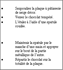 Zone de Texte: Saupoudrer la plaque  ptisserie de neige dcor.Verser le chocolat tempr.Ltaler  laide dune spatule coude.Maintenir la spatule par le manche dune main et appuyer sur le bout de la partie mtallique de lautre.Rpartir le chocolat sur la totalit de la plaque.