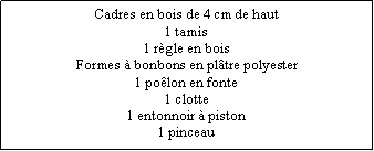 Zone de Texte: Cadres en bois de 4 cm de haut1 tamis1 rgle en boisFormes  bonbons en pltre polyester1 polon en fonte1 clotte1 entonnoir  piston1 pinceau
