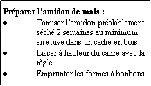 Zone de Texte: Prparer lamidon de mais :Tamiser lamidon pralablement sch 2 semaines au minimum en tuve dans un cadre en bois.Lisser  hauteur du cadre avec la rgle.Emprunter les formes  bonbons.