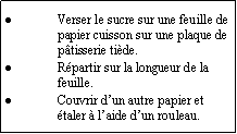 Zone de Texte: Verser le sucre sur une feuille de papier cuisson sur une plaque de ptisserie tide.Rpartir sur la longueur de la feuille.Couvrir dun autre papier et taler  laide dun rouleau.