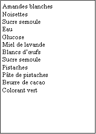 Zone de Texte: Amandes blanchesNoisettesSucre semouleEauGlucoseMiel de lavandeBlancs dufsSucre semoulePistachesPte de pistachesBeurre de cacaoColorant vert