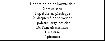 Zone de Texte: 1 cadre en acier inoxydable2 sauteuses1 spatule en plastique2 plaques  dbarrasser1 palette large coudeDu film alimentaire1 maryse1pinceau