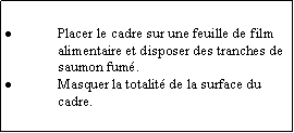 Zone de Texte: Placer le cadre sur une feuille de film alimentaire et disposer des tranches de saumon fum.Masquer la totalit de la surface du cadre.